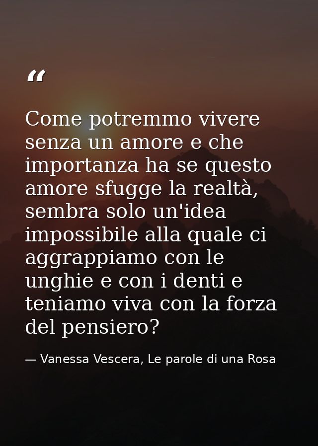Come potremmo vivere senza un amore e che importanza ha se questo amore sfugge la realtà, sembra solo un'idea impossibil — Vanessa Vescera, Le parole di una Rosa