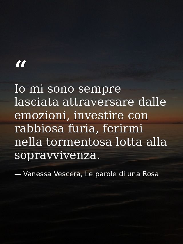 Io mi sono sempre lasciata attraversare dalle emozioni, investire con rabbiosa furia, ferirmi nella tormentosa lotta all — Vanessa Vescera, Le parole di una Rosa