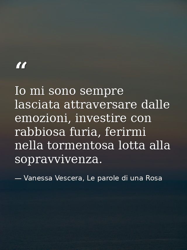Io mi sono sempre lasciata attraversare dalle emozioni, investire con rabbiosa furia, ferirmi nella tormentosa lotta all — Vanessa Vescera, Le parole di una Rosa