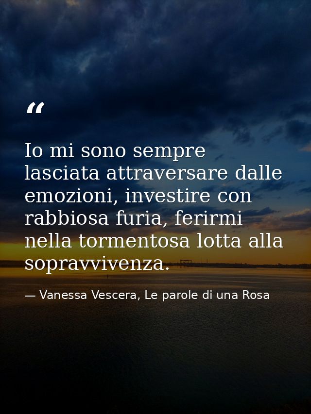 Io mi sono sempre lasciata attraversare dalle emozioni, investire con rabbiosa furia, ferirmi nella tormentosa lotta all — Vanessa Vescera, Le parole di una Rosa