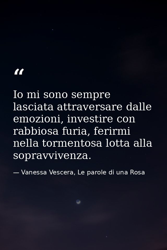 Io mi sono sempre lasciata attraversare dalle emozioni, investire con rabbiosa furia, ferirmi nella tormentosa lotta all — Vanessa Vescera, Le parole di una Rosa