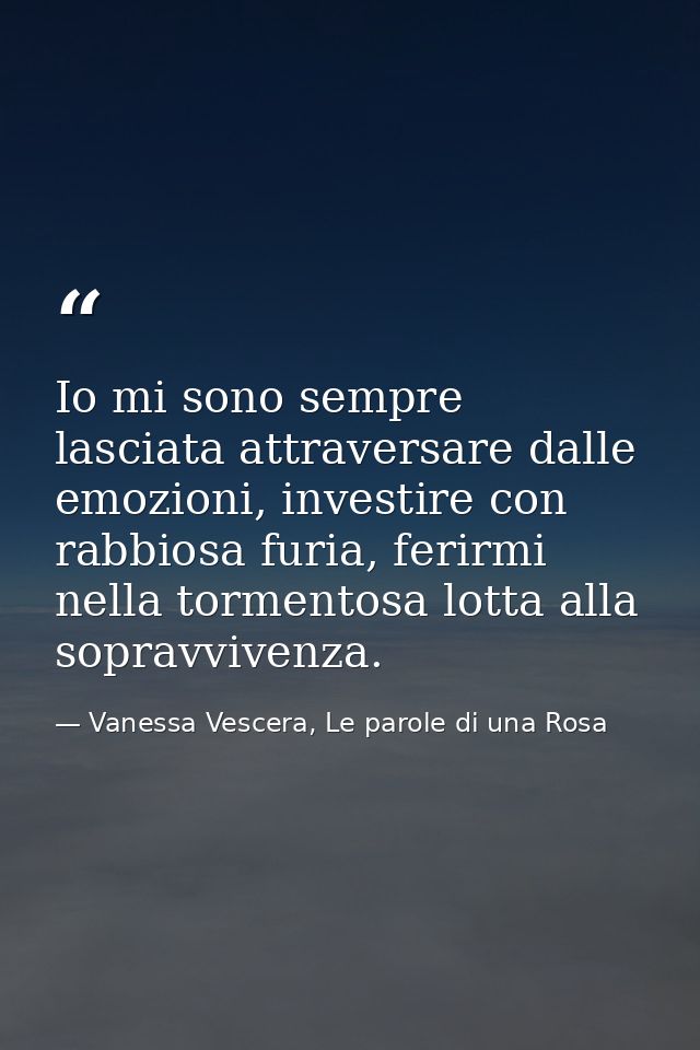 Io mi sono sempre lasciata attraversare dalle emozioni, investire con rabbiosa furia, ferirmi nella tormentosa lotta all — Vanessa Vescera, Le parole di una Rosa