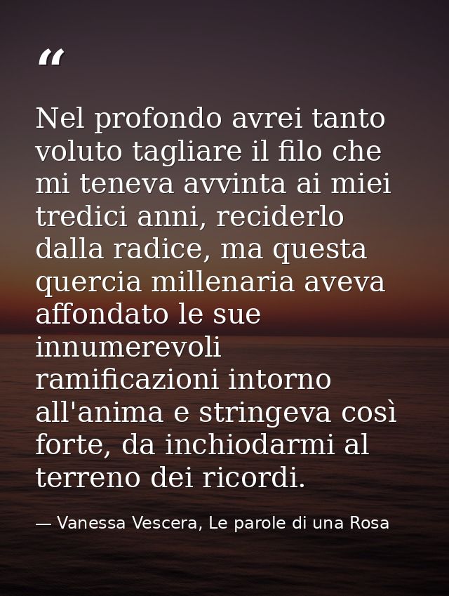 Nel profondo avrei tanto voluto tagliare il filo che mi teneva avvinta ai miei tredici anni, reciderlo dalla radice, ma  — Vanessa Vescera, Le parole di una Rosa