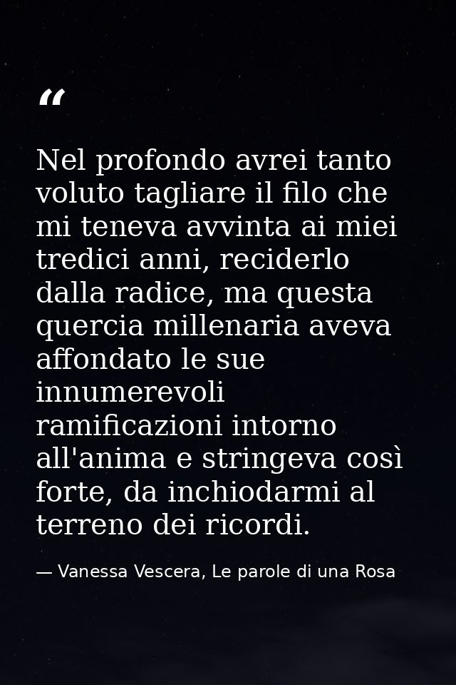 Nel profondo avrei tanto voluto tagliare il filo che mi teneva avvinta ai miei tredici anni, reciderlo dalla radice, ma  — Vanessa Vescera, Le parole di una Rosa