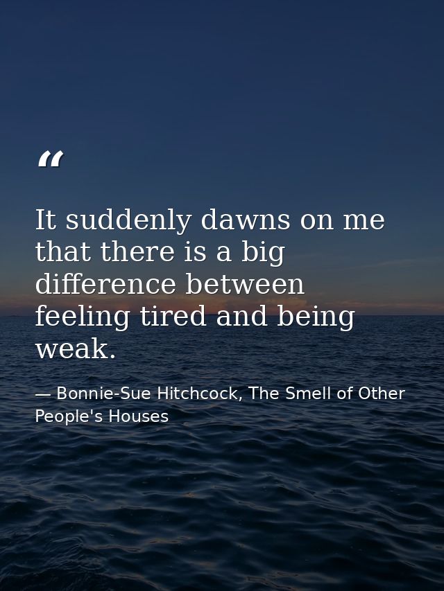 It suddenly dawns on me that there is a big difference between feeling tired and being weak. — Bonnie-Sue Hitchcock, The Smell of Other People's Houses