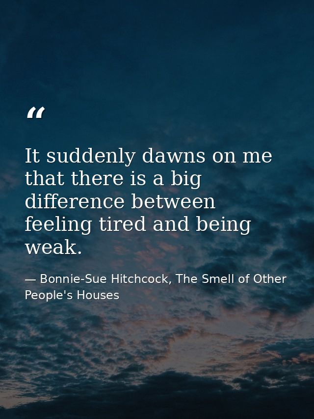 It suddenly dawns on me that there is a big difference between feeling tired and being weak. — Bonnie-Sue Hitchcock, The Smell of Other People's Houses