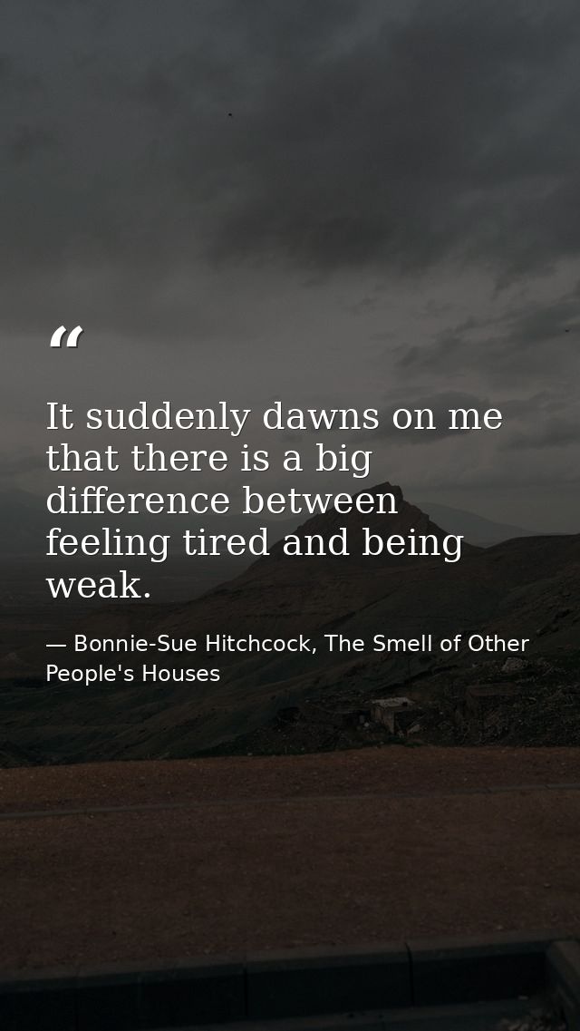 It suddenly dawns on me that there is a big difference between feeling tired and being weak. — Bonnie-Sue Hitchcock, The Smell of Other People's Houses