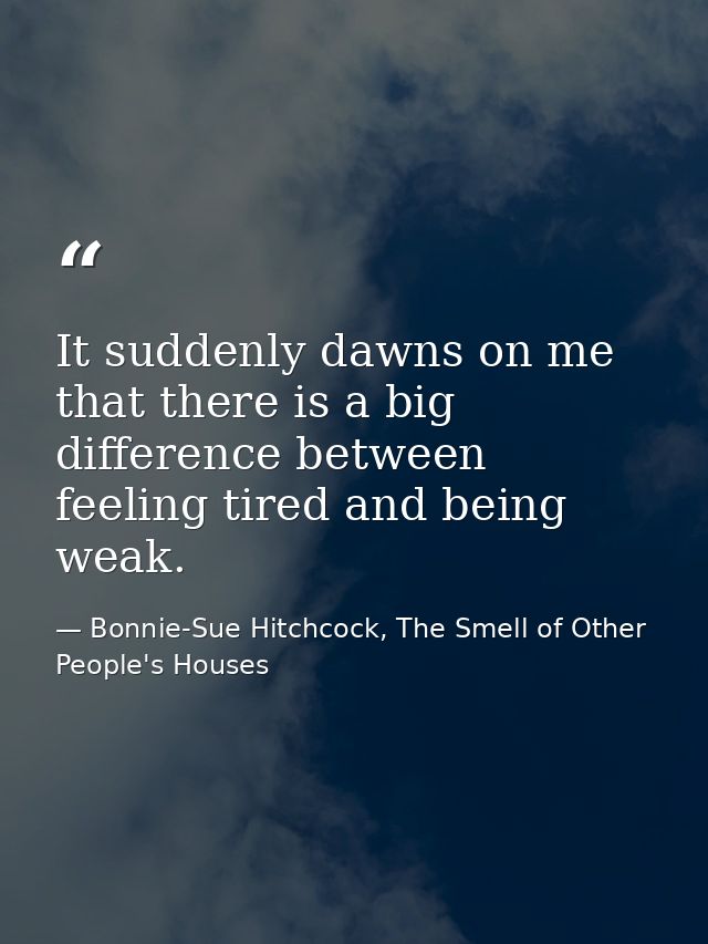 It suddenly dawns on me that there is a big difference between feeling tired and being weak. — Bonnie-Sue Hitchcock, The Smell of Other People's Houses