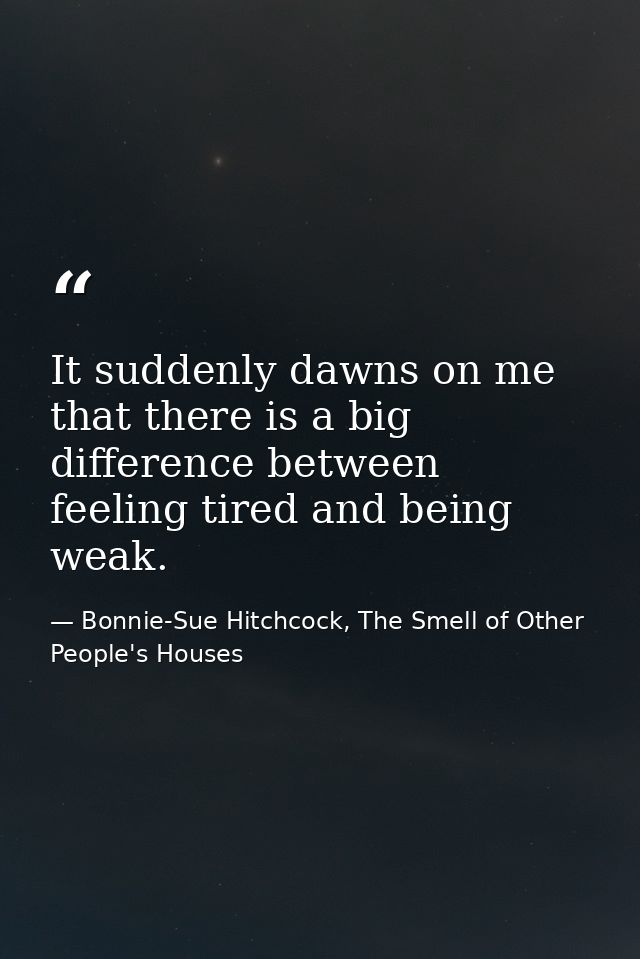 It suddenly dawns on me that there is a big difference between feeling tired and being weak. — Bonnie-Sue Hitchcock, The Smell of Other People's Houses