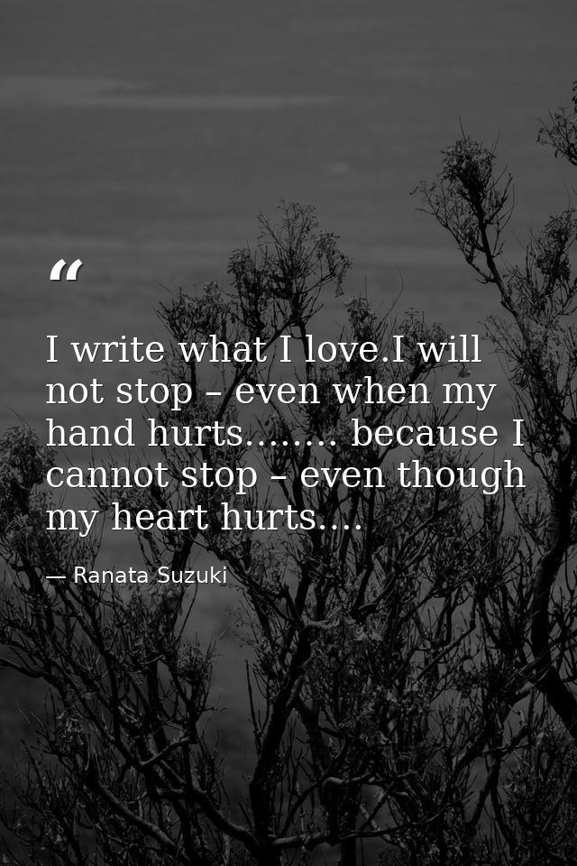 I write what I love.I will not stop – even when my hand hurts….…. because I cannot stop – even though my heart hurts…. — Ranata Suzuki