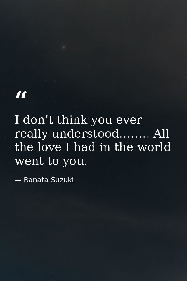 I don’t think you ever really understood….…. All the love I had in the world went to you. — Ranata Suzuki