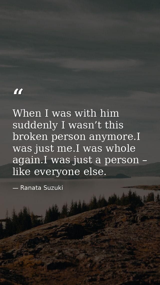 When I was with him suddenly I wasn’t this broken person anymore.I was just me.I was whole again.I was just a person – l — Ranata Suzuki