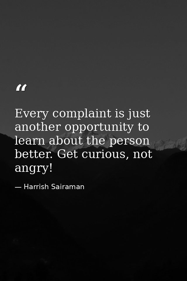 Every complaint is just another opportunity to learn about the person better. Get curious, not angry! — Harrish Sairaman