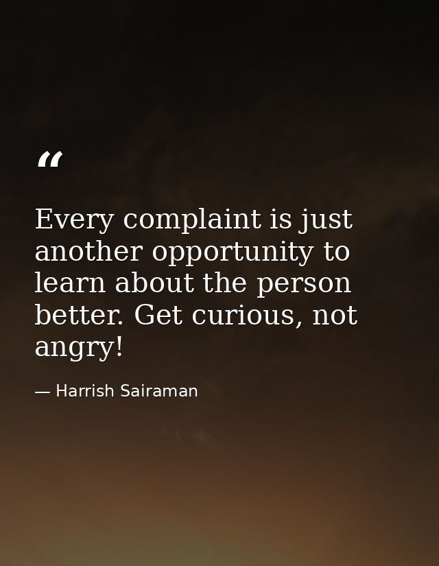 Every complaint is just another opportunity to learn about the person better. Get curious, not angry! — Harrish Sairaman