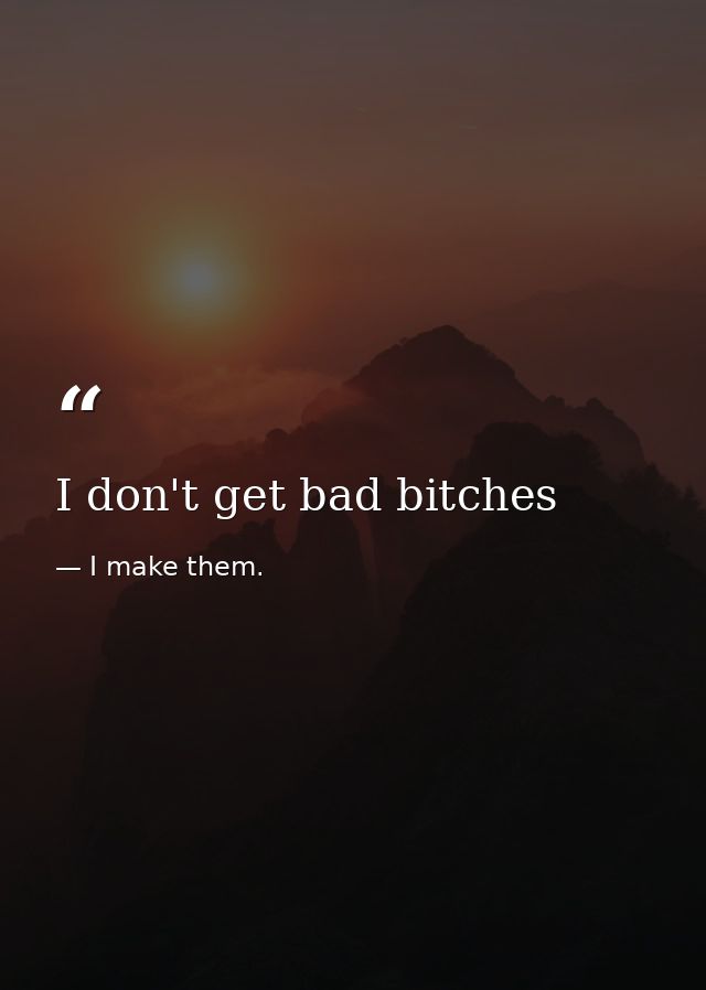I don't get bad bitches — I make them.