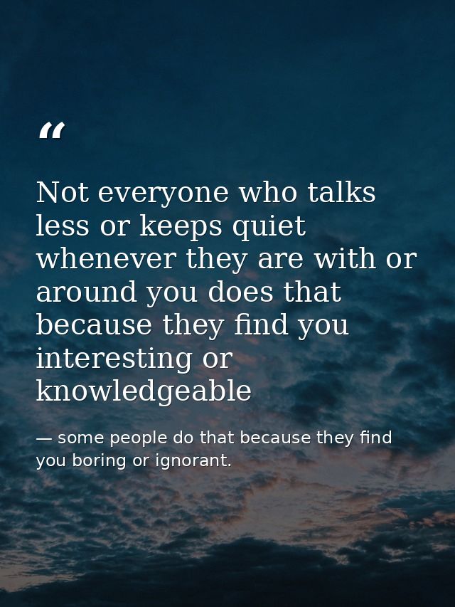 Not everyone who talks less or keeps quiet whenever they are with or around you does that because they find you interest — some people do that because they find you boring or ignorant.
