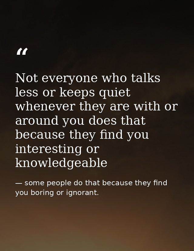 Not everyone who talks less or keeps quiet whenever they are with or around you does that because they find you interest — some people do that because they find you boring or ignorant.