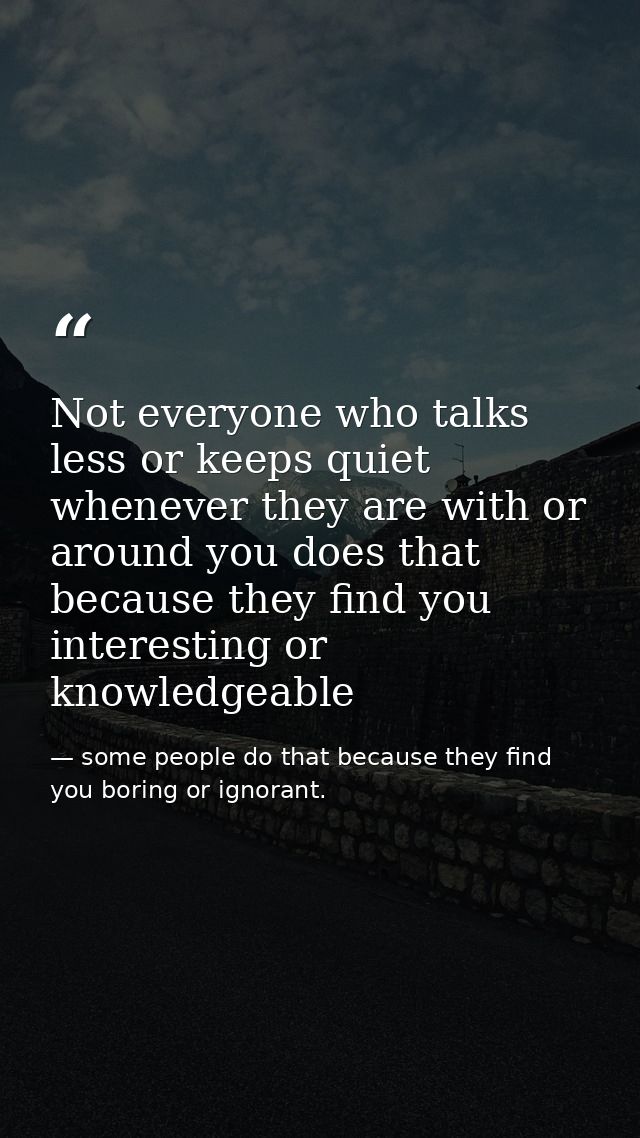 Not everyone who talks less or keeps quiet whenever they are with or around you does that because they find you interest — some people do that because they find you boring or ignorant.