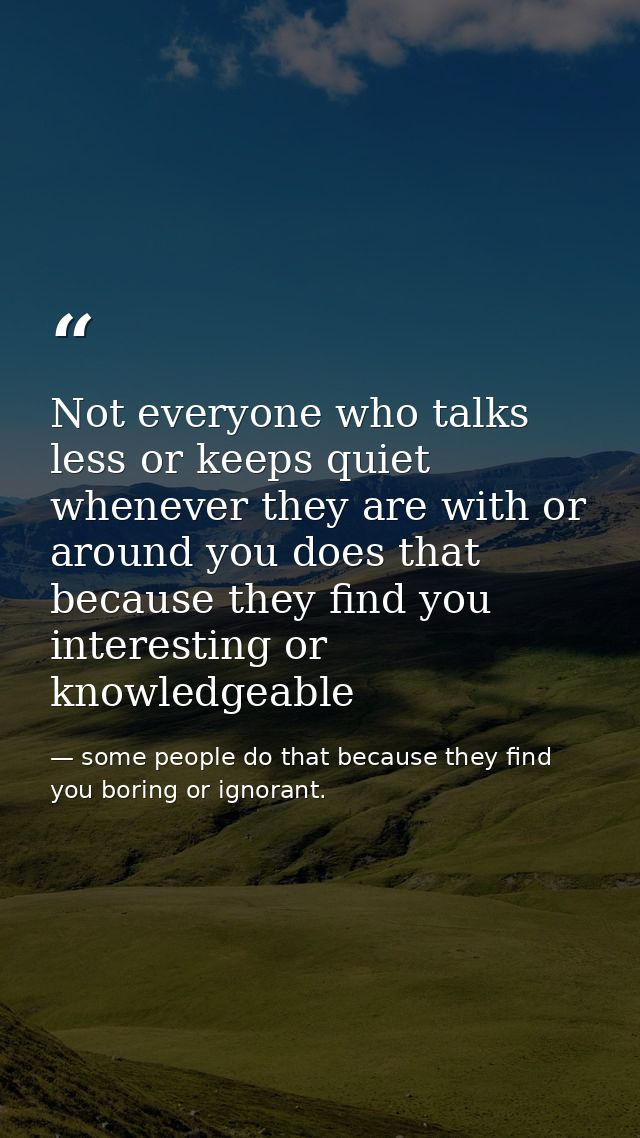 Not everyone who talks less or keeps quiet whenever they are with or around you does that because they find you interest — some people do that because they find you boring or ignorant.