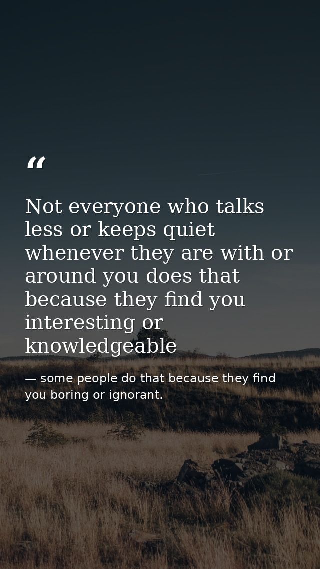 Not everyone who talks less or keeps quiet whenever they are with or around you does that because they find you interest — some people do that because they find you boring or ignorant.