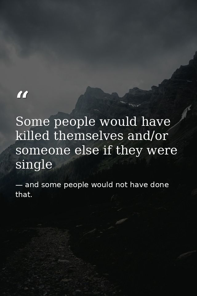 Some people would have killed themselves and/or someone else if they were single — and some people would not have done that.