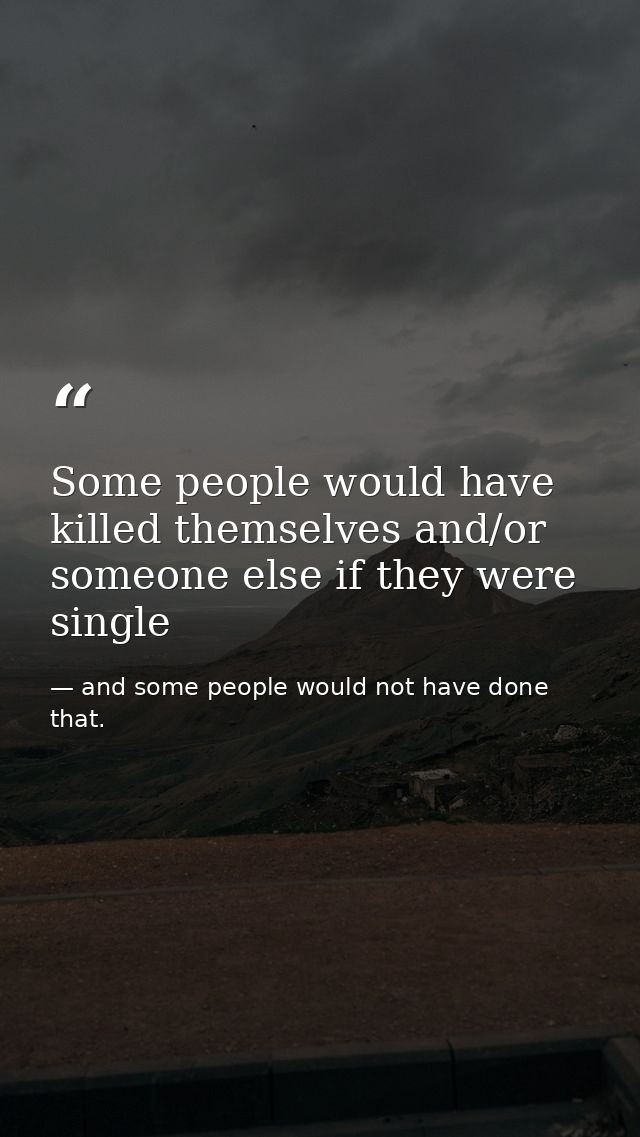 Some people would have killed themselves and/or someone else if they were single — and some people would not have done that.