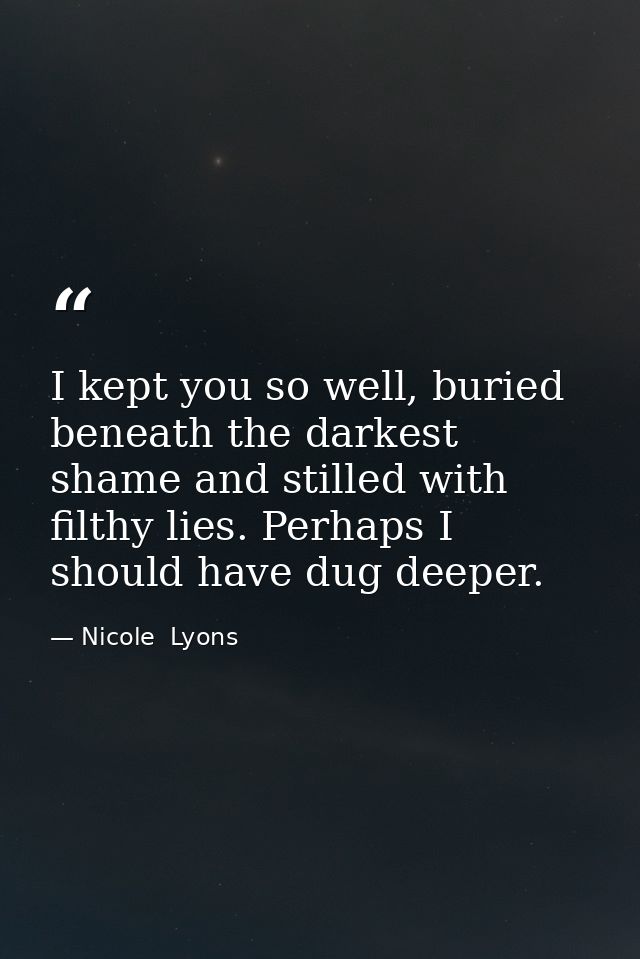 I kept you so well, buried beneath the darkest shame and stilled with filthy lies. Perhaps I should have dug deeper. — Nicole  Lyons
