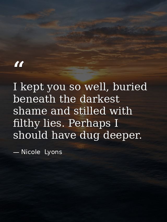 I kept you so well, buried beneath the darkest shame and stilled with filthy lies. Perhaps I should have dug deeper. — Nicole  Lyons