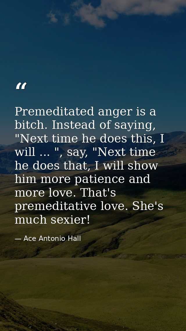 Premeditated anger is a bitch. Instead of saying, "Next time he does this, I will ... ", say, "Next time he does that, I — Ace Antonio Hall