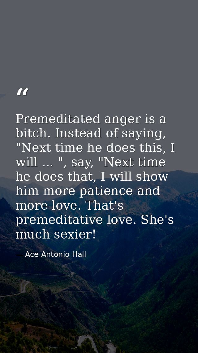 Premeditated anger is a bitch. Instead of saying, "Next time he does this, I will ... ", say, "Next time he does that, I — Ace Antonio Hall