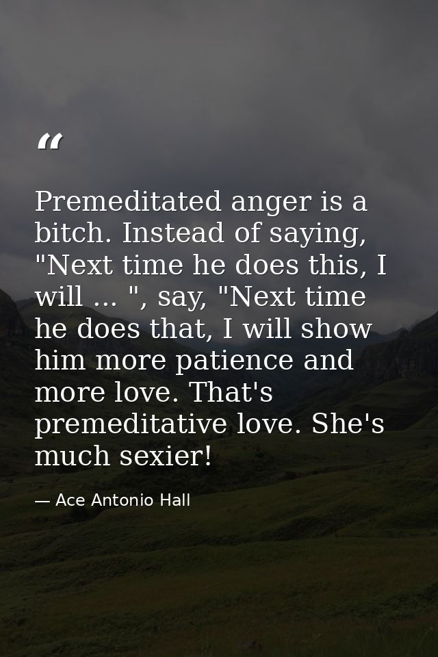 Premeditated anger is a bitch. Instead of saying, "Next time he does this, I will ... ", say, "Next time he does that, I — Ace Antonio Hall
