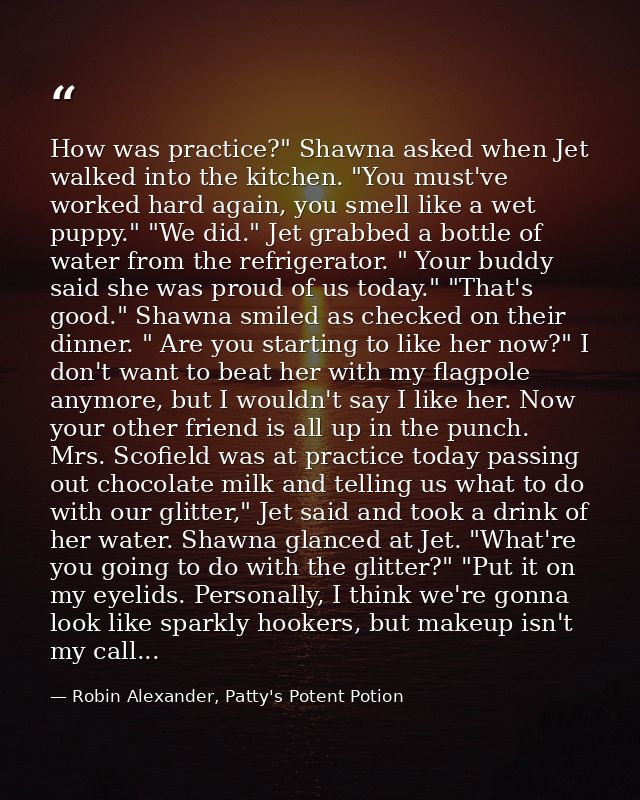 How was practice?" Shawna asked when Jet walked into the kitchen. "You must've worked hard again, you smell like a wet p — Robin Alexander, Patty's Potent Potion