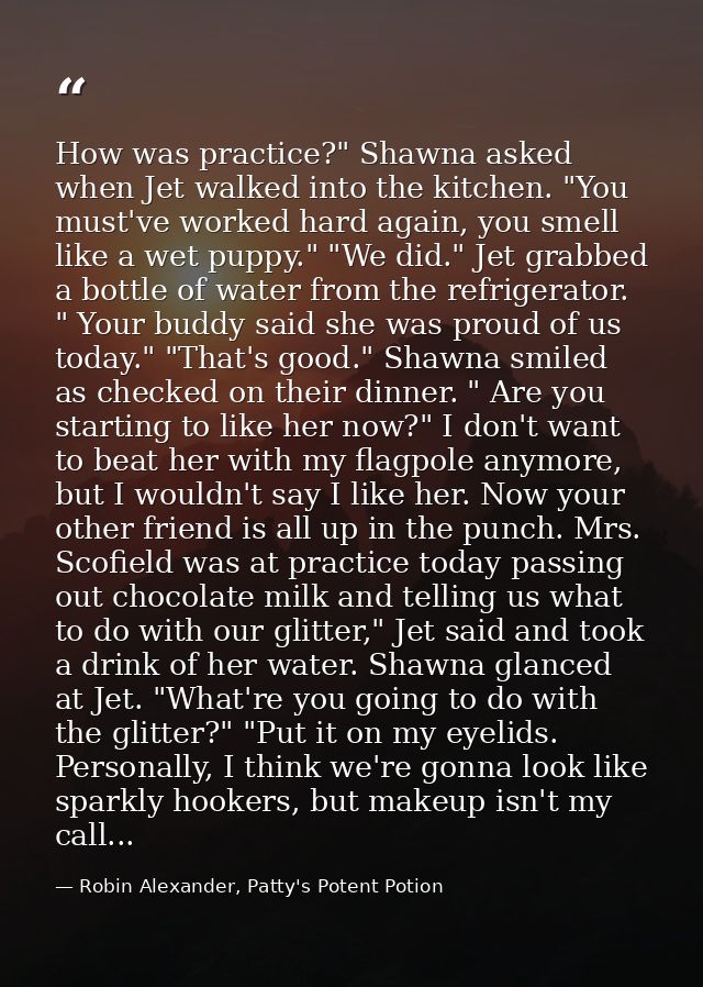 How was practice?" Shawna asked when Jet walked into the kitchen. "You must've worked hard again, you smell like a wet p — Robin Alexander, Patty's Potent Potion