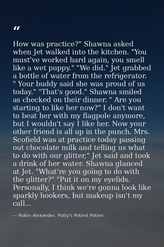 How was practice?" Shawna asked when Jet walked into the kitchen. "You must've worked hard again, you smell like a wet p — Robin Alexander, Patty's Potent Potion