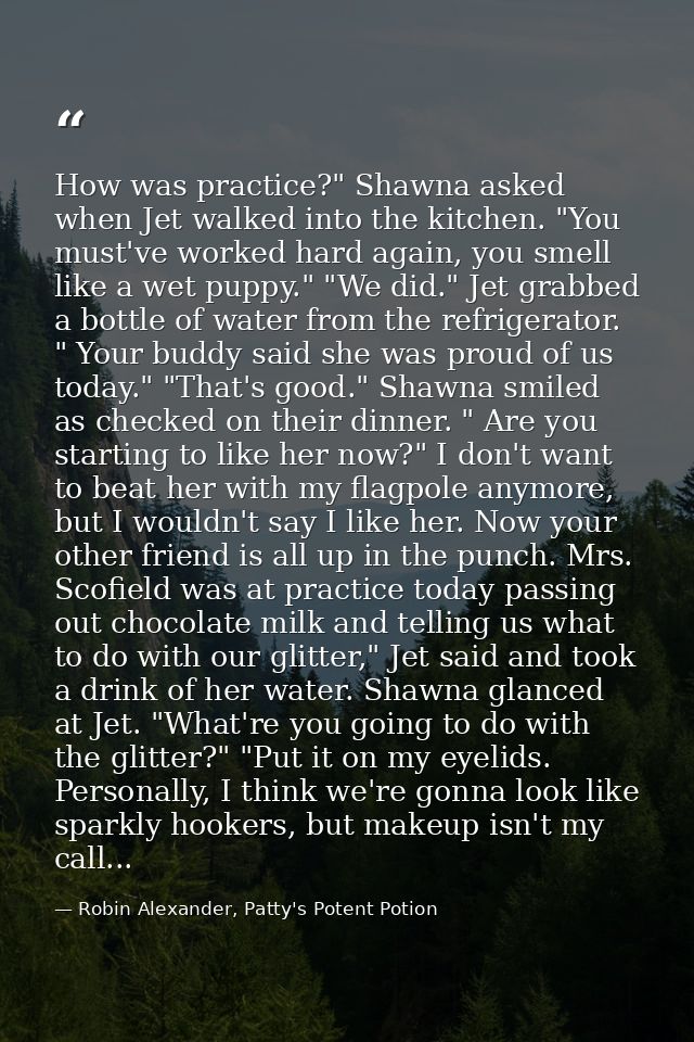 How was practice?" Shawna asked when Jet walked into the kitchen. "You must've worked hard again, you smell like a wet p — Robin Alexander, Patty's Potent Potion