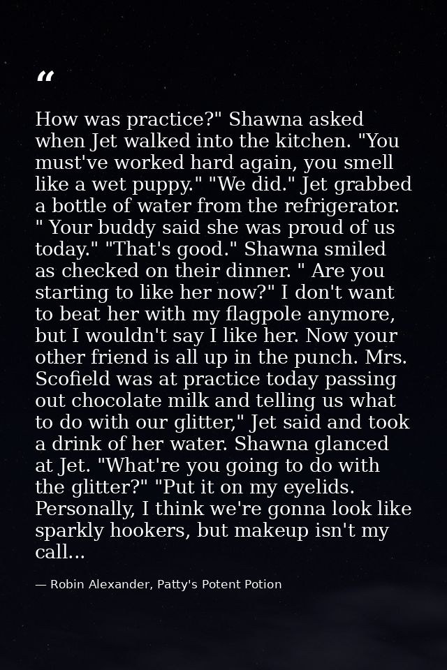 How was practice?" Shawna asked when Jet walked into the kitchen. "You must've worked hard again, you smell like a wet p — Robin Alexander, Patty's Potent Potion