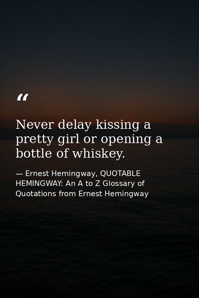 Never delay kissing a pretty girl or opening a bottle of whiskey. — Ernest Hemingway, QUOTABLE HEMINGWAY: An A to Z Glossary of Quotations from Ernest Hemingway