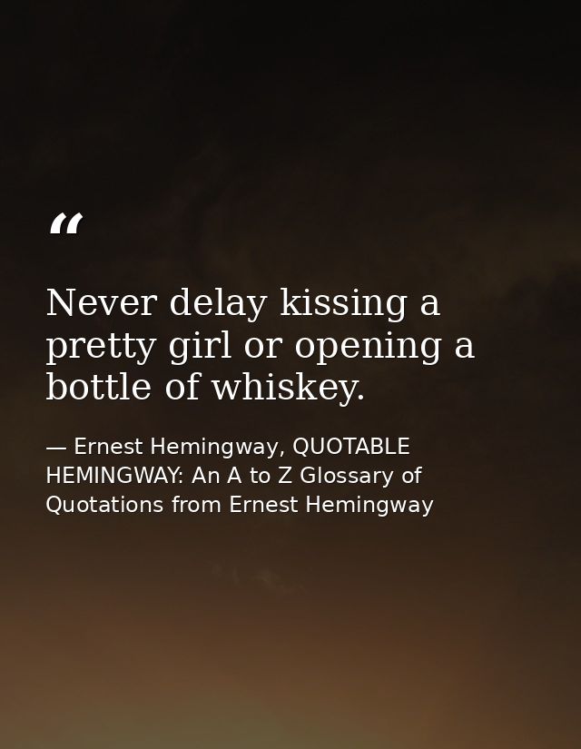 Never delay kissing a pretty girl or opening a bottle of whiskey. — Ernest Hemingway, QUOTABLE HEMINGWAY: An A to Z Glossary of Quotations from Ernest Hemingway