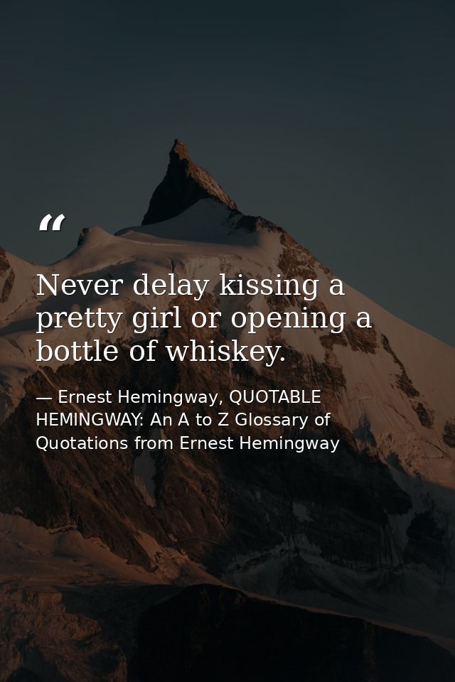 Never delay kissing a pretty girl or opening a bottle of whiskey. — Ernest Hemingway, QUOTABLE HEMINGWAY: An A to Z Glossary of Quotations from Ernest Hemingway