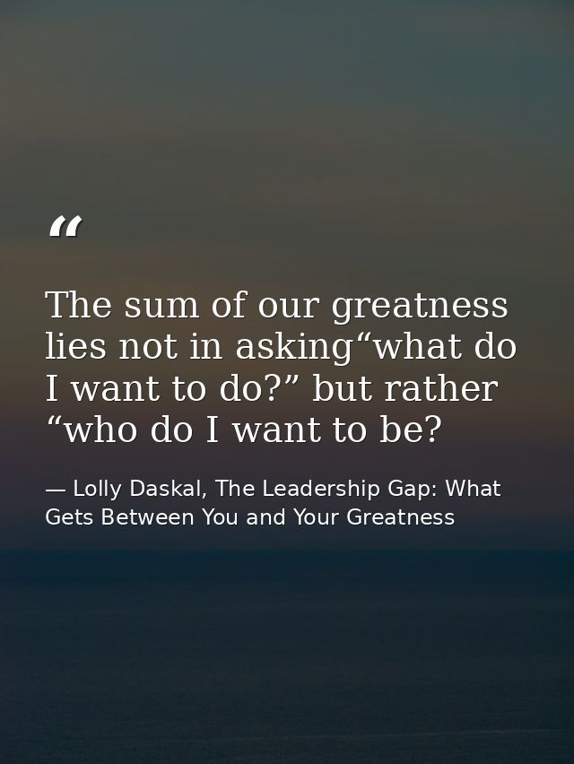 The sum of our greatness lies not in asking“what do I want to do?” but rather “who do I want to be? — Lolly Daskal, The Leadership Gap: What Gets Between You and Your Greatness