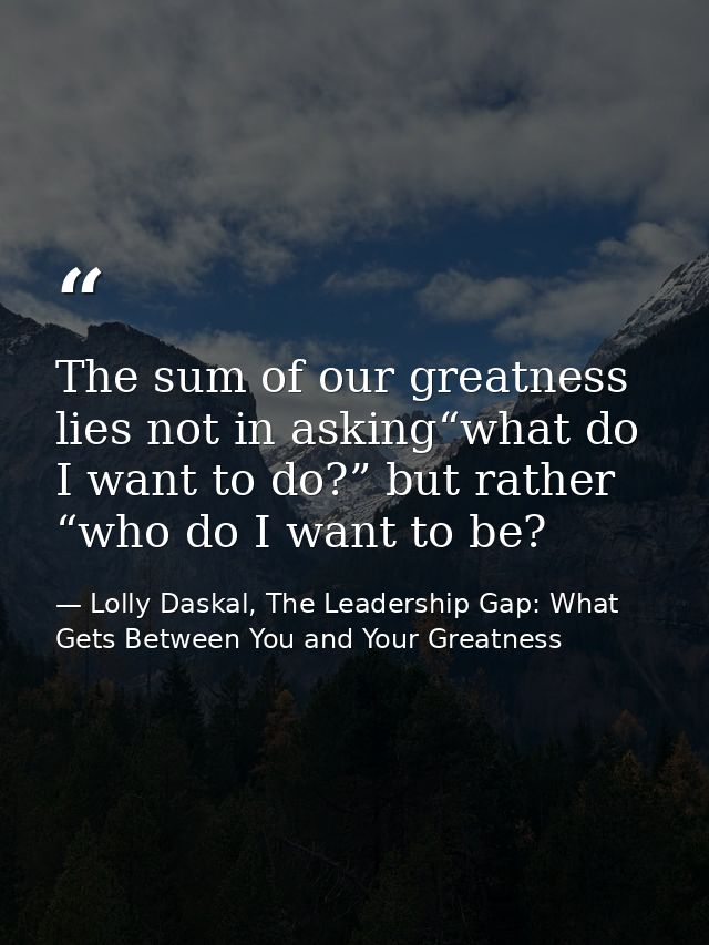 The sum of our greatness lies not in asking“what do I want to do?” but rather “who do I want to be? — Lolly Daskal, The Leadership Gap: What Gets Between You and Your Greatness