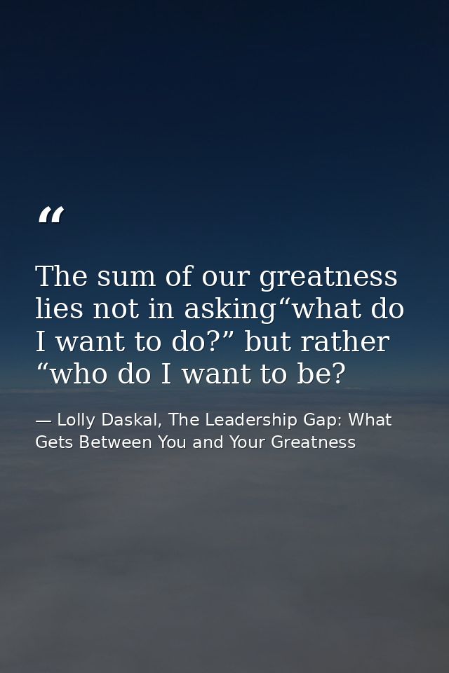The sum of our greatness lies not in asking“what do I want to do?” but rather “who do I want to be? — Lolly Daskal, The Leadership Gap: What Gets Between You and Your Greatness