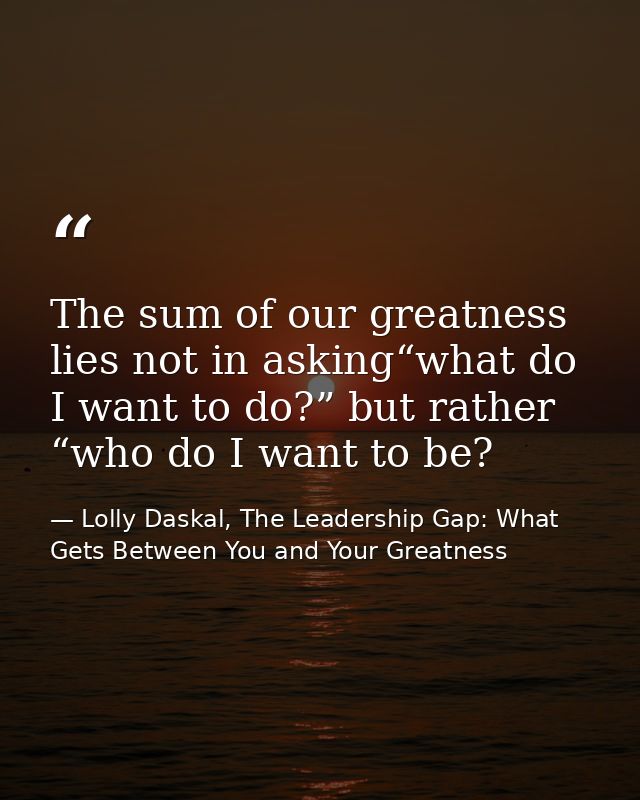 The sum of our greatness lies not in asking“what do I want to do?” but rather “who do I want to be? — Lolly Daskal, The Leadership Gap: What Gets Between You and Your Greatness