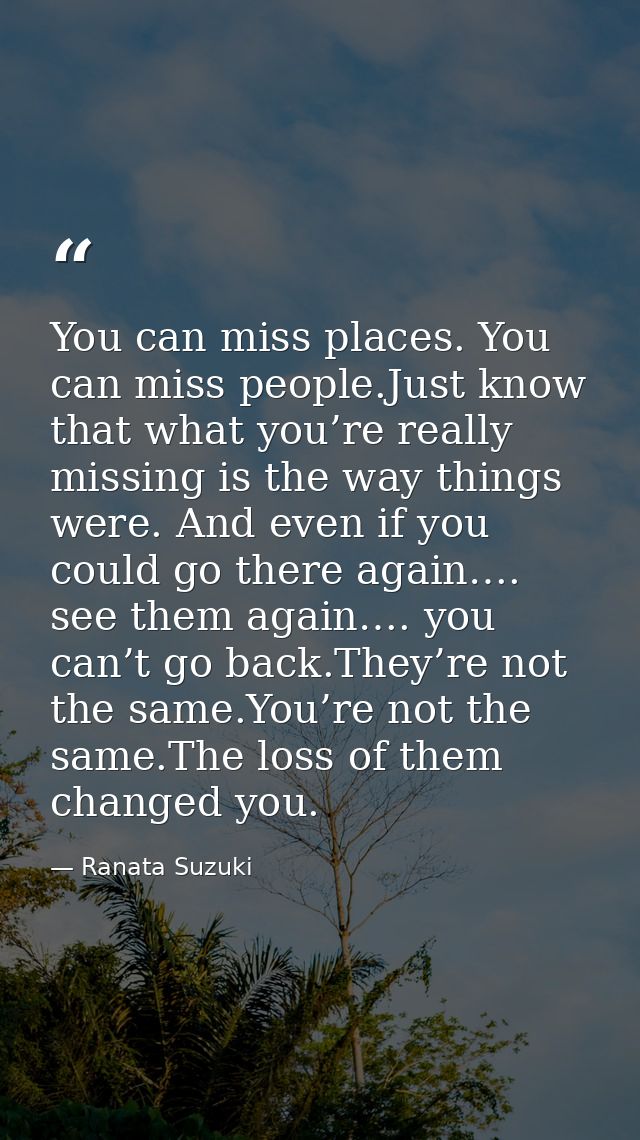 You can miss places. You can miss people.Just know that what you’re really missing is the way things were. And even if y — Ranata Suzuki
