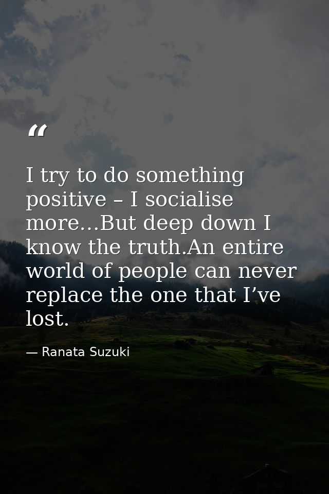 I try to do something positive – I socialise more…But deep down I know the truth.An entire world of people can never rep — Ranata Suzuki