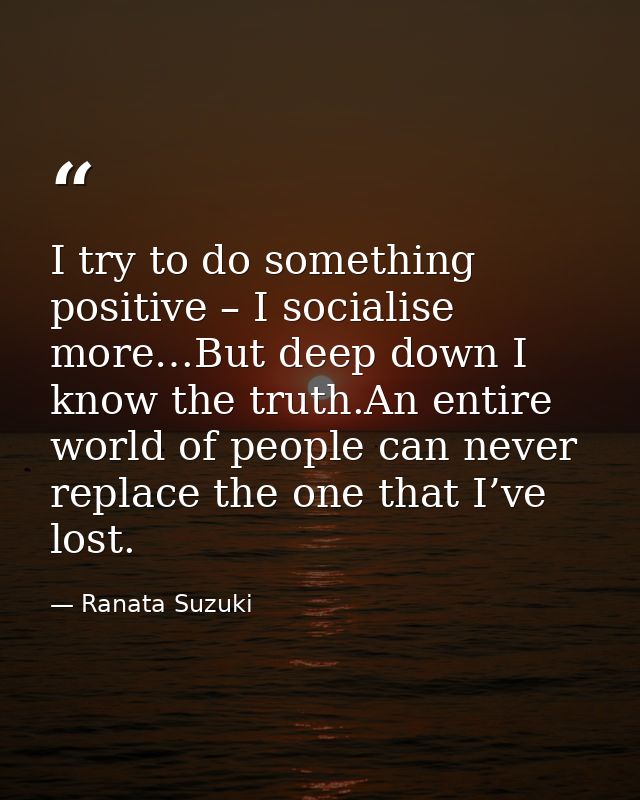 I try to do something positive – I socialise more…But deep down I know the truth.An entire world of people can never rep — Ranata Suzuki