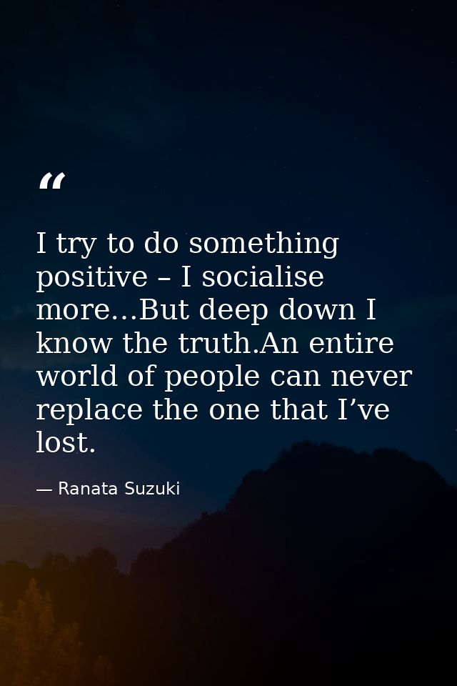 I try to do something positive – I socialise more…But deep down I know the truth.An entire world of people can never rep — Ranata Suzuki