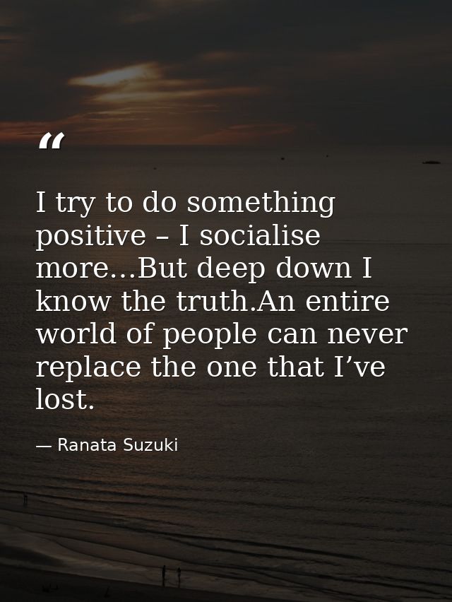 I try to do something positive – I socialise more…But deep down I know the truth.An entire world of people can never rep — Ranata Suzuki