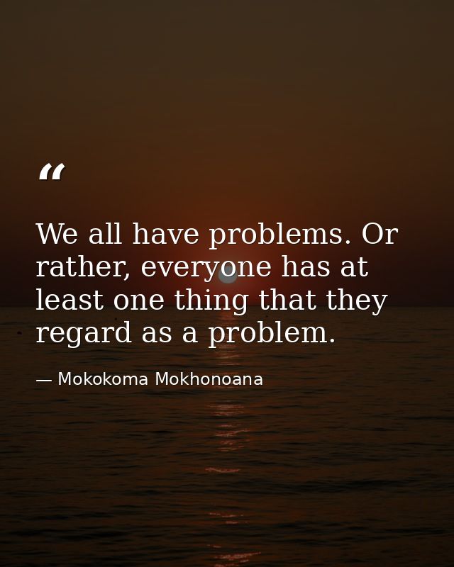 We all have problems. Or rather, everyone has at least one thing that they regard as a problem. — Mokokoma Mokhonoana