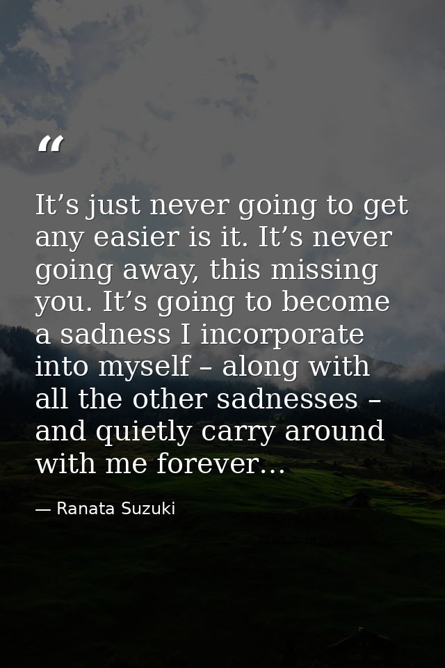 It’s just never going to get any easier is it. It’s never going away, this missing you. It’s going to become a sadness I — Ranata Suzuki